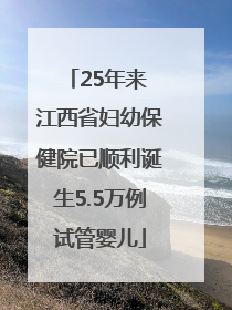 25年来 江西省妇幼保健院已顺利诞生5.5万例试管婴儿