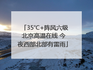 35℃+阵风六级 北京高温在线 今夜西部北部有雷雨