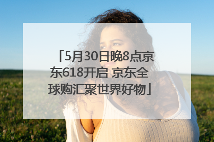 5月30日晚8点京东618开启 京东全球购汇聚世界好物