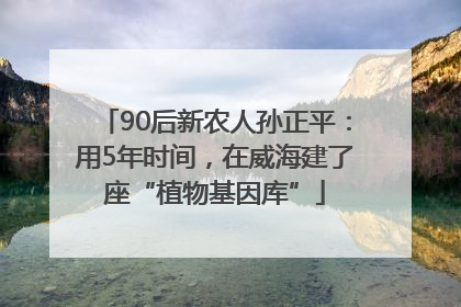 90后新农人孙正平：用5年时间，在威海建了座“植物基因库”