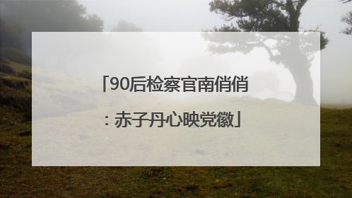 90后检察官南俏俏：赤子丹心映党徽
